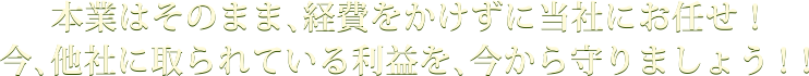 本業はそのまま、経費をかけずに当社にお任せ！今、他社に取られている利益を、今から守りましょう！！