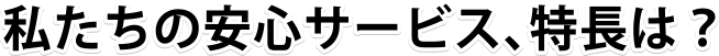 私たちの安心サービス、特長は？