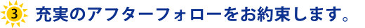 充実のアフターフォローをお約束します。