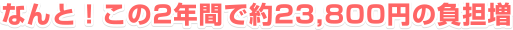 なんと！この2年間で約23,800円の負担増