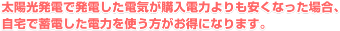 太陽光発電で発電した電気が購入電力よりも安くなった場合、自宅で蓄電した電力を使う方がお得になります。